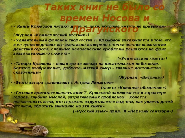Таких книг не было со времен Носова и Драгунского « Книги Крюковой читают даже те дети, которые читать не привыкли» (Журнал «Коммерческий вестник») «Удивительный феномен творчества Т. Крюковой заключается в том, что в ее произведениях все идеально выверено с точки зрения психологии действия героев, сложные человеческие проблемы решаются на фоне захватывающего сюжета»  («Учительская газета») «Тамара Крюкова – новая яркая звезда на писательском небосводе. Богатое воображение, доброта, мягкий юмор – главные достоинства сказочницы»  (Журнал «Витрина») «Этого автора сравнивают с Астрид Линдгрен»  (газета «Книжное обозрение») «Главная притягательность книг Т. Крюковой заключается в характере героев, глубине мыслей, затрагиваемых проблемах… Хочется посоветовать всем, кто серьезно задумывается над тем, как увлечь детей чтением, обратить внимание на эти книги»  («Русский язык» прил. К «Первому сентября») 