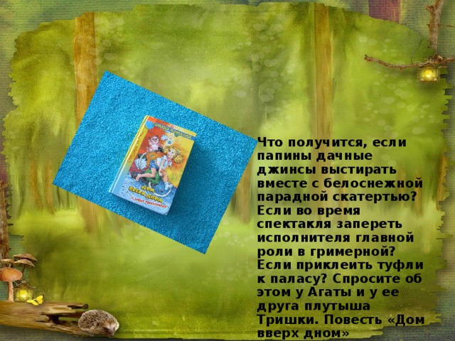 Что получится, если папины дачные джинсы выстирать вместе с белоснежной парадной скатертью? Если во время спектакля запереть исполнителя главной роли в гримерной? Если приклеить туфли к паласу? Спросите об этом у Агаты и у ее друга плутыша Тришки. Повесть «Дом вверх дном» выдержала не одно издание и полюбилась как детям, так и взрослым 