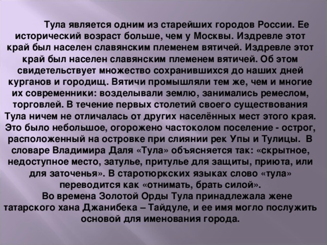    Тула является одним из старейших городов России. Ее исторический возраст больше, чем у Москвы. Издревле этот край был населен славянским племенем вятичей. Издревле этот край был населен славянским племенем вятичей. Об этом свидетельствует множество сохранившихся до наших дней курганов и городищ. Вятичи промышляли тем же, чем и многие их современники: возделывали землю, занимались ремеслом, торговлей. В течение первых столетий своего существования Тула ничем не отличалась от других населённых мест этого края. Это было небольшое, огорожено частоколом поселение - острог, расположенный на островке при слиянии рек Упы и Тулицы.  В словаре Владимира Даля «Тула» объясняется так: «скрытное, недоступное место, затулье, притулье для защиты, приюта, или для заточенья». В старотюркских языках слово «тула» переводится как «отнимать, брать силой».       Во времена Золотой Орды Тула принадлежала жене татарского хана Джанибека – Тайдуле, и ее имя могло послужить основой для именования города.      