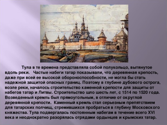  Тула в те времена представляла собой полукольцо, вытянутое вдоль реки.   Частые набеги татар показывали, что деревянная крепость, даже при всей ее высокой обороноспособности, не могла бы стать надежной защитой опасных границ. Поэтому в глубине дубового острога, возле реки, началось строительство каменной крепости для защиты от набегов татар и Литвы. Строительство шло шесть лет, с 1514 по 1520 года. Возведенный кремль был прямоугольным, в отличие от округлой деревянной крепости.  Каменный кремль стал серьезным препятствием для татарских полчищ, стремившихся пробраться в глубину Московского княжества. Тула подвергалась постоянным набегам в течение всего XVI века и неоднократно разорялась отрядами ордынцев и крымских татар.    