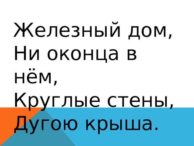 Железный дом,  Ни оконца в нём,  Круглые стены,  Дугою крыша. 