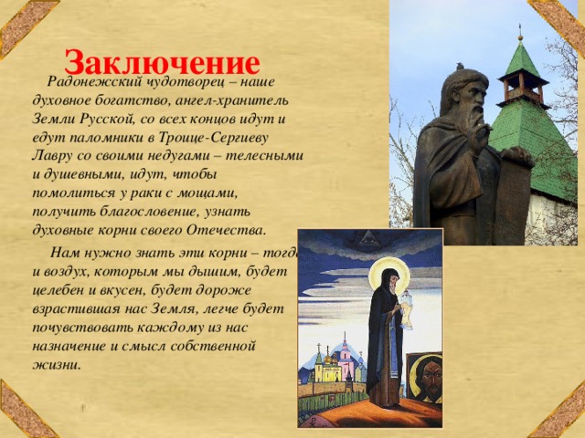 Заключение    Радонежский чудотворец – наше духовное богатство, ангел-хранитель Земли Русской, со всех концов идут и едут паломники в Троице-Сергиеву Лавру со своими недугами – телесными и душевными, идут, чтобы помолиться у раки с мощами, получить благословение, узнать духовные корни своего Отечества.  Нам нужно знать эти корни – тогда и воздух, которым мы дышим, будет целебен и вкусен, будет дороже взрастившая нас Земля, легче будет почувствовать каждому из нас назначение и смысл собственной жизни. 