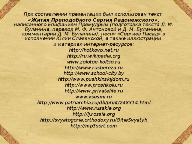 При составлении презентации был использован текст «Жития Преподобного Сергия Радонежского», написанного Епифанием Премудрым (подготовка текста Д. М. Буланина, перевод М. Ф. Антоновой и Д. М. Буланина, комментарии Д. М. Буланина), песня «Сергиев Пасад» в исполнении Юлии Славянской, а также иллюстрации и материал интернет-ресурсов: http://hotkovo.net.ru http://ru.wikipedia.org www.zolotoe-koltso.ru http://www.rusbereza.ru http://www.school-city.by http://www.pushkinskijdom.ru http://www.proshkolu.ru http://www.privatelife.ru www.vsesmi.ru http://www.patriarchia.ru/db/print/248314.html http://www.russkie.org http://lj.rossia.org http://svyatogorie.orthodoxy.ru/GitieSvyatyh http://mp3sort.com   