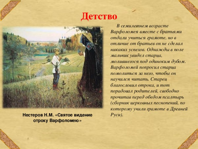 Нестеров Н.М. «Святое видение отроку Варфоломею» Детство  В семилетнем возрасте Варфоломея вместе с братьями отдали учиться грамоте, но в отличие от братьев он не сделал никаких успехов. Однажды в поле мальчик увидел старца, молившегося под одиноким дубом. Варфоломей попросил старца помолиться за него, чтобы он научился читать. Старец благословил отрока, и тот порадовал родителей, свободно прочитав перед обедом псалтырь (сборник церковных песнопений, по которому учили грамоте в Древней Руси). 