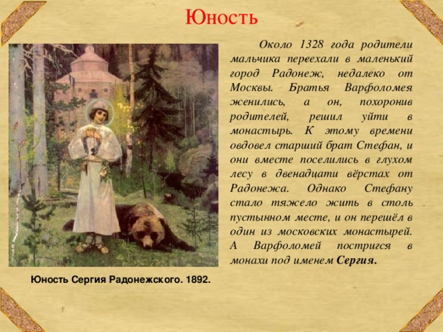 Юность  Около 1328 года родители мальчика переехали в маленький город Радонеж, недалеко от Москвы. Братья Варфоломея женились, а он, похоронив родителей, решил уйти в монастырь. К этому времени овдовел старший брат Стефан, и они вместе поселились в глухом лесу в двенадцати вёрстах от Радонежа. Однако Стефану стало тяжело жить в столь пустынном месте, и он перешёл в один из московских монастырей. А Варфоломей постригся в монахи под именем Сергия.   Юность Сергия Радонежского. 1892. 