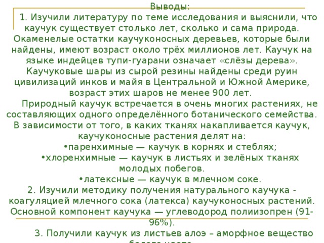 Выводы: 1. Изучили литературу по теме исследования и выяснили, что каучук существует столько лет, сколько и сама природа. Окаменелые остатки каучуконосных деревьев, которые были найдены, имеют возраст около трёх миллионов лет. Каучук на языке индейцев тупи-гуарани означает «слёзы дерева». Каучуковые шары из сырой резины найдены среди руин цивилизаций инков и майя в Центральной и Южной Америке, возраст этих шаров не менее 900 лет. Природный каучук встречается в очень многих растениях, не составляющих одного определённого ботанического семейства. В зависимости от того, в каких тканях накапливается каучук, каучуконосные растения делят на: паренхимные — каучук в корнях и стеблях; хлоренхимные — каучук в листьях и зелёных тканях молодых побегов. латексные — каучук в млечном соке.  2. Изучили методику получения натурального каучука - коагуляцией млечного сока (латекса) каучуконосных растений. Основной компонент каучука — углеводород полиизопрен (91-96%).  3. Получили каучук из листьев алоэ – аморфное вещество белого цвета. 