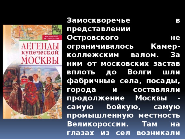 Замоскворечье в представлении Островского не ограничивалось Камер-коллежским валом. За ним от московских застав вплоть до Волги шли фабричные села, посады, города и составляли продолжение Москвы - самую бойкую, самую промышленную местность Великороссии. Там на глазах из сел возникали города, а из крестьян богатые фабриканты. Там бывшие крепостные превращались в миллионщиков. 