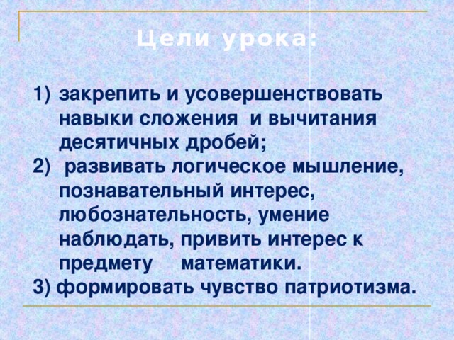 Цели урока: закрепить и усовершенствовать навыки сложения и вычитания десятичных дробей;  развивать логическое мышление, познавательный интерес, любознательность, умение наблюдать, привить интерес к предмету математики. 3) формировать чувство патриотизма. 