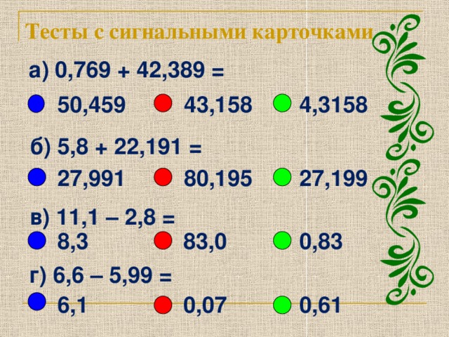 Тесты с сигнальными карточками а) 0,769 + 42,389 =      43,158 50,459 4,3158 б) 5,8 + 22,191 = 27,991 80,195 27,199 в) 11,1 – 2,8 = 0,83 83,0 8,3 г) 6,6 – 5,99 = 6,1 0,07 0,61 