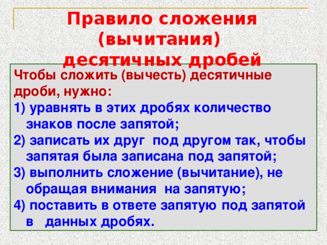 Правило сложения (вычитания) десятичных дробей Чтобы сложить (вычесть) десятичные дроби, нужно: 1) уравнять в этих дробях количество знаков после запятой; 2) записать их друг под другом так, чтобы запятая была записана под запятой; 3) выполнить сложение (вычитание), не обращая внимания на запятую; 4) поставить в ответе запятую под запятой в данных дробях. 