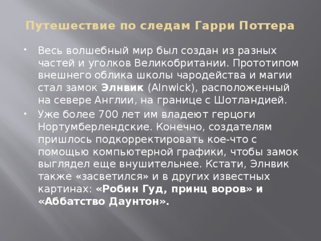 Путешествие по следам Гарри Поттера Весь волшебный мир был создан из разных частей и уголков Великобритании. Прототипом внешнего облика школы чародейства и магии стал замок  Элнвик  (Alnwick), расположенный на севере Англии, на границе с Шотландией. Уже более 700 лет им владеют герцоги Нортумберлендские. Конечно, создателям пришлось подкорректировать кое-что с помощью компьютерной графики, чтобы замок выглядел еще внушительнее. Кстати, Элнвик также «засветился» и в других известных картинах: «Робин Гуд, принц воров» и «Аббатство Даунтон». 