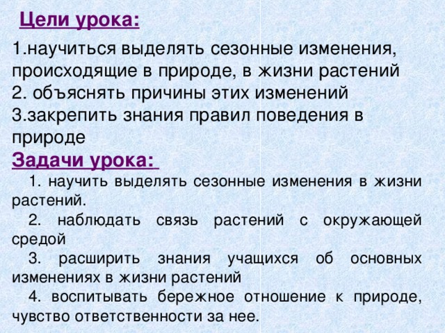 Цели урока: 1.научиться выделять сезонные изменения, происходящие в природе, в жизни растений 2. объяснять причины этих изменений 3.закрепить знания правил поведения в природе Задачи урока:  1. научить выделять сезонные изменения в жизни растений. 2. наблюдать связь растений с окружающей средой 3. расширить знания учащихся об основных изменениях в жизни растений 4. воспитывать бережное отношение к природе, чувство ответственности за нее. 