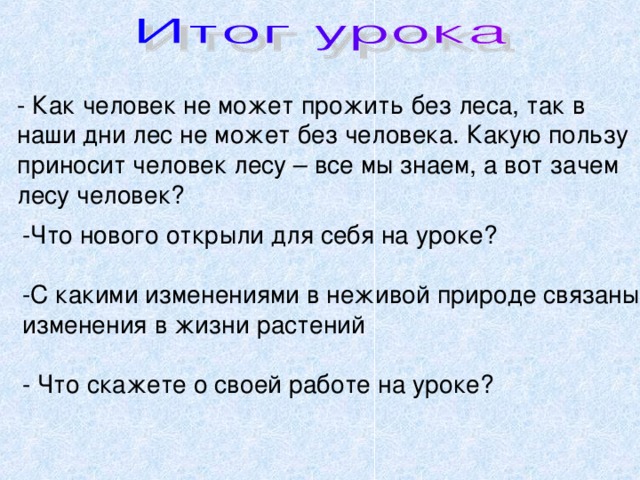 - Как человек не может прожить без леса, так в наши дни лес не может без человека. Какую пользу приносит человек лесу – все мы знаем, а вот зачем лесу человек? -Что нового открыли для себя на уроке? -С какими изменениями в неживой природе связаны изменения в жизни растений - Что скажете о своей работе на уроке? 