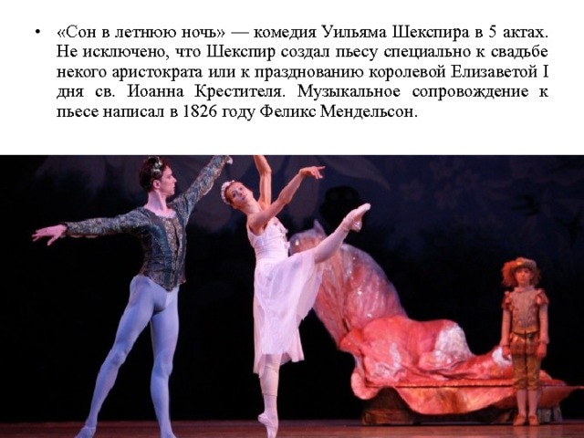 «Сон в летнюю ночь» — комедия Уильяма Шекспира в 5 актах. Не исключено, что Шекспир создал пьесу специально к свадьбе некого аристократа или к празднованию королевой Елизаветой I дня св. Иоанна Крестителя. Музыкальное сопровождение к пьесе написал в 1826 году Феликс Мендельсон. 