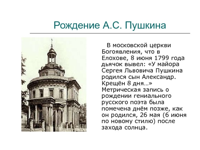 Рождение А.С. Пушкина  В московской церкви Богоявления, что в Елохове, 8 июня 1799 года дьячок вывел: «У майора Сергея Львовича Пушкина родился сын Александр. Крещён 8 дня…» Метрическая запись о рождении гениального русского поэта была помечена днём позже, как он родился, 26 мая (6 июня по новому стилю) после захода солнца. 