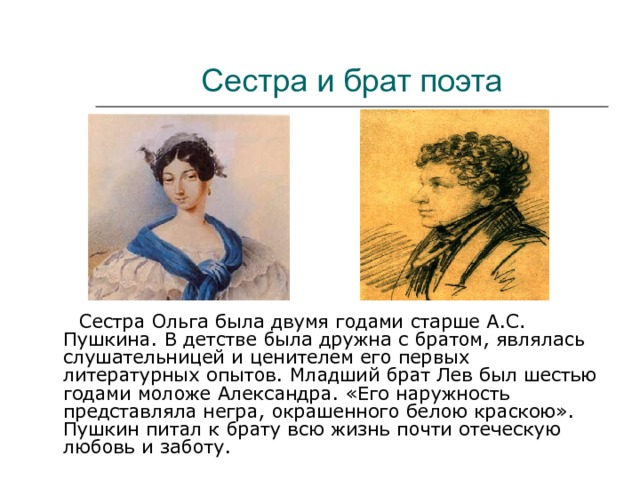 Сестра и брат поэта  Сестра Ольга была двумя годами старше А.С. Пушкина. В детстве была дружна с братом, являлась слушательницей и ценителем его первых литературных опытов. Младший брат Лев был шестью годами моложе Александра. «Его наружность представляла негра, окрашенного белою краскою». Пушкин питал к брату всю жизнь почти отеческую любовь и заботу. 
