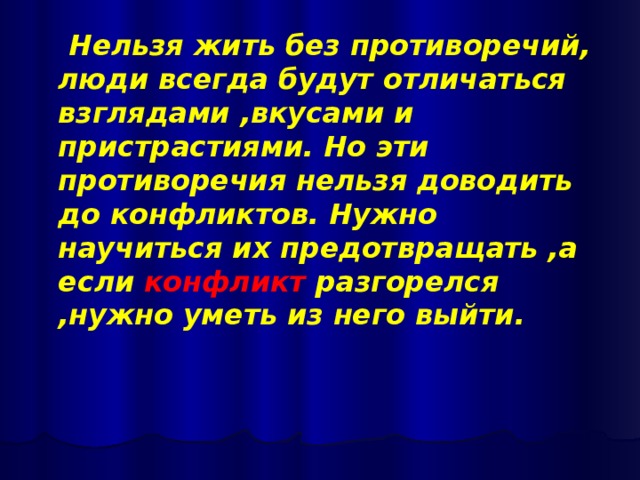 Нельзя жить без противоречий, люди всегда будут отличаться взглядами ,вкусами и пристрастиями. Но эти противоречия нельзя доводить до конфликтов. Нужно научиться их предотвращать ,а если конфликт разгорелся ,нужно уметь из него выйти.