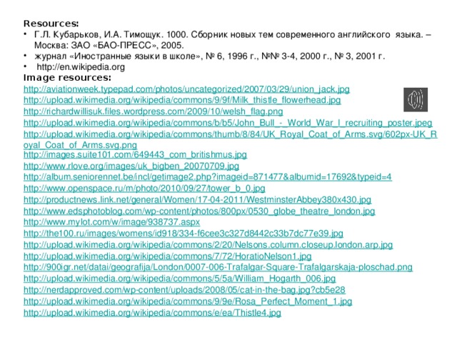 Resources: Г.Л. Кубарьков, И.А. Тимощук. 1000. Сборник новых тем современного английского  языка. – Москва: ЗАО «БАО-ПРЕСС», 2005. журнал «Иностранные языки в школе», № 6, 1996 г., №№ 3-4, 2000 г., № 3, 2001 г.  http://en.wikipedia.org Image resources: http://aviationweek.typepad.com/photos/uncategorized/2007/03/29/union_jack.jpg http://upload.wikimedia.org/wikipedia/commons/9/9f/Milk_thistle_flowerhead.jpg http://richardwillisuk.files.wordpress.com/2009/10/welsh_flag.png http://upload.wikimedia.org/wikipedia/commons/b/b5/John_Bull_-_World_War_I_recruiting_poster.jpeg http://upload.wikimedia.org/wikipedia/commons/thumb/8/84/UK_Royal_Coat_of_Arms.svg/602px-UK_Royal_Coat_of_Arms.svg.png http://images.suite101.com/649443_com_britishmus.jpg http://www.rlove.org/images/uk_bigben_20070709.jpg http://album.seniorennet.be/incl/getimage2.php?imageid=871477&albumid=17692&typeid=4 http://www.openspace.ru/m/photo/2010/09/27/tower_b_0.jpg http://productnews.link.net/general/Women/17-04-2011/WestminsterAbbey380x430.jpg http://www.edsphotoblog.com/wp-content/photos/800px/0530_globe_theatre_london.jpg http://www.mylot.com/w/image/938737.aspx http://the100.ru/images/womens/id918/334-f6cee3c327d8442c33b7dc77e39.jpg http://upload.wikimedia.org/wikipedia/commons/2/20/Nelsons.column.closeup.london.arp.jpg http://upload.wikimedia.org/wikipedia/commons/7/72/HoratioNelson1.jpg http://900igr.net/datai/geografija/London/0007-006-Trafalgar-Square-Trafalgarskaja-ploschad.png http://upload.wikimedia.org/wikipedia/commons/5/5a/William_Hogarth_006.jpg http://nerdapproved.com/wp-content/uploads/2008/05/cat-in-the-bag.jpg?cb5e28 http://upload.wikimedia.org/wikipedia/commons/9/9e/Rosa_Perfect_Moment_1.jpg http://upload.wikimedia.org/wikipedia/commons/e/ea/Thistle4.jpg