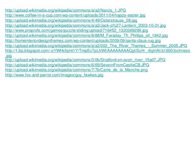 http://upload.wikimedia.org/wikipedia/commons/a/a2/Narcis_1.JPG http://www.coffee-in-a-cup.com/wp-content/uploads/2011/04/happy-easter.jpg http://upload.wikimedia.org/wikipedia/commons/4/49/Osterstrauss_08.jpg http://upload.wikimedia.org/wikipedia/commons/a/a2/Jack-o%27-Lantern_2003-10-31.jpg http://www.proprofs.com/games/puzzle/sliding/upload/716452_1320369289.jpg http://upload.wikimedia.org/wikipedia/commons/8/88/M_Faraday_Th_Phillips_oil_1842.jpg http://homeinteriordesignthemes.com/wp-content/uploads/2009/09/santa-claus-rug.jpg http://upload.wikimedia.org/wikipedia/commons/a/a2/002_The_River_Thames_-_Summer_2005.JPG http://1.bp.blogspot.com/-oYWHcfqmt1Y/TmpEcTpLhWI/AAAAAAAACgI/SuH-_4igmAI/s1600/lochness.jpg http://upload.wikimedia.org/wikipedia/commons/0/0b/Stratford-on-avon_river_15a07.JPG http://upload.wikimedia.org/wikipedia/commons/6/69/SevernFromCastleCB.JPG http://upload.wikimedia.org/wikipedia/commons/7/7b/Carte_de_la_Manche.png http://www.fox-and-parrot.com/images/guy_fawkes.jpg