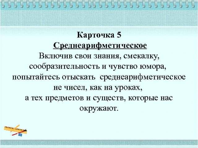   Карточка 5    Среднеарифметическое  Включив свои знания, смекалку, сообразительность и чувство юмора,  попытайтесь отыскать среднеарифметическое не чисел, как на уроках,  а тех предметов и существ, которые нас окружают.   