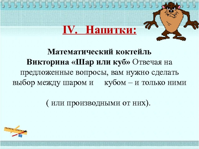  IV. Напитки:      Математический коктейль  Викторина «Шар или куб» Отвечая на предложенные вопросы, вам нужно сделать выбор между шаром и кубом – и только ними  ( или производными от них).        