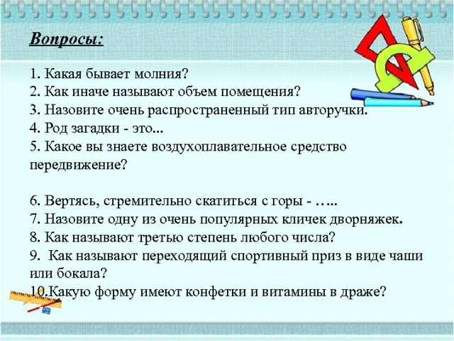 Вопросы:   1. Какая бывает молния?  2. Как иначе называют объем помещения?  3. Назовите очень распространенный тип авторучки.  4. Род загадки - это...  5. Какое вы знаете воздухоплавательное средство передвижение?    6. Вертясь, стремительно скатиться с горы - …..  7. Назовите одну из очень популярных кличек дворняжек .  8. Как называют третью степень любого числа?  9. Как называют переходящий спортивный приз в виде чаши или бокала?  10.Какую форму имеют конфетки и витамины в драже?    