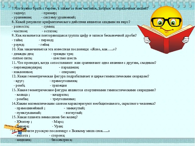 7.Что нужно брать с героев, а также со всех честных, добрых и порядочных людей?  - задачу; - пример;  - уравнение; - систему уравнений;  8. Какой результат арифметического действия является сладким на вкус?  - разность; - сумма;  - частное; - остаток;  9. Как называется повторяющаяся группа цифр в записи бесконечной дроби?  - тайм; - период;  - раунд; - гейм;  10. Как заканчивается эта известная пословица: «Ясно, как ….»?  - дважды два; - трижды три;  -пятью пять; - шестью шесть  11. Что проводят, когда сопоставляют или сравнивают одно явление с другим, сходным?  - перпендикуляры; - параллели;  - наклонные; - спирали;  12. Какая геометрическая фигура подрабатывает в цирке гимнастическим снарядом?  - круг; - прямоугольник;  - ромб ; - трапеция  13. Какие геометрические фигуры являются спортивными гимнастическими снарядами?  - кольца ; - квадраты;  - ромбы; - треугольники;  14.Каким математическим словом характеризуют необщительного, скрытного человека?  - прямолинейный ; - замкнутый;  - пунктуальный; - вогнутый;  15. Какая планета немыслима без колец?   - Юпитер ; - Марс;  - Венера; - Уран;  16. Закончите русскую пословицу: « Всякому мила своя…..»  - высота ; - сторона;  - медиана; - биссектриса;   