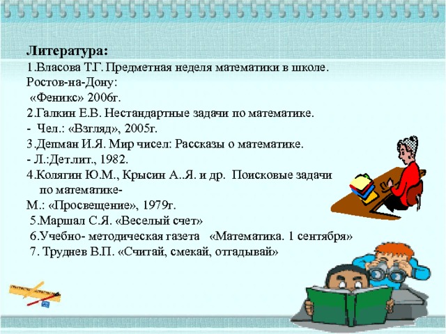 Литература:  1.Власова Т.Г. Предметная неделя математики в школе.  Ростов-на-Дону:  «Феникс» 2006г.  2.Галкин Е.В. Нестандартные задачи по математике.  - Чел.: «Взгляд», 2005г.  3.Депман И.Я. Мир чисел: Рассказы о математике.  - Л.:Дет.лит., 1982.  4.Колягин Ю.М., Крысин А..Я. и др. Поисковые задачи  по математике-  М.: «Просвещение», 1979г.  5.Маршал С.Я. «Веселый счет»  6.Учебно- методическая газета «Математика. 1 сентября»  7. Труднев В.П. «Считай, смекай, отгадывай»     