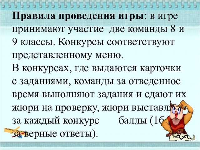 Правила проведения игры : в игре принимают участие две команды 8 и 9 классы. Конкурсы соответствуют представленному меню.  В конкурсах, где выдаются карточки с заданиями, команды за отведенное время выполняют задания и сдают их жюри на проверку, жюри выставляет за каждый конкурс баллы (1балл за верные ответы). 