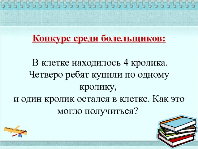   Конкурс среди болельщиков:    В клетке находилось 4 кролика. Четверо ребят купили по одному кролику,  и один кролик остался в клетке. Как это могло получиться?    