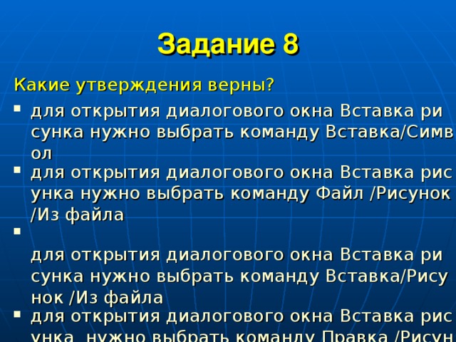 Задание 8 Какие утверждения верны? для открытия диалогового окна Вставка рисунка нужно выбрать команду Вставка/Символ для открытия диалогового окна Вставка рисунка нужно выбрать команду Файл /Рисунок /Из файла  для открытия диалогового окна Вставка рисунка нужно выбрать команду Вставка/Рисунок /Из файла для открытия диалогового окна Вставка рисунка  нужно выбрать команду Правка /Рисунок /Из файла 