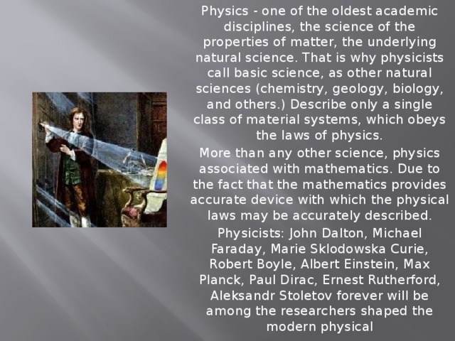 Physics - one of the oldest academic disciplines, the science of the properties of matter, the underlying natural science. That is why physicists call basic science, as other natural sciences (chemistry, geology, biology, and others.) Describe only a single class of material systems, which obeys the laws of physics. More than any other science, physics associated with mathematics. Due to the fact that the mathematics provides accurate device with which the physical laws may be accurately described. Physicists: John Dalton, Michael Faraday, Marie Sklodowska Curie, Robert Boyle, Albert Einstein, Max Planck, Paul Dirac, Ernest Rutherford, Aleksandr Stoletov forever will be among the researchers shaped the modern physical 