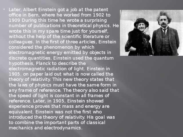 Later, Albert Einstein got a job at the patent office in Bern, where he worked from 1902 to 1909 During this time he wrote a surprising number of publications in theoretical physics. He wrote this in my spare time just for yourself, without the help of the scientific literature or colleagues. In the first of three articles, Einstein considered the phenomenon by which electromagnetic energy emitted by objects in discrete quantities. Einstein used the quantum hypothesis, Planck to describe the electromagnetic radiation of light. Einstein in 1905. on paper laid out what is now called the theory of relativity. This new theory states that the laws of physics must have the same form in any frame of reference. The theory also said that the speed of light is constant in all frames of reference. Later, in 1905, Einstein showed experience proves that mass and energy are equivalent. Einstein was not the first who introduced the theory of relativity. His goal was to combine the important parts of classical mechanics and electrodynamics. 