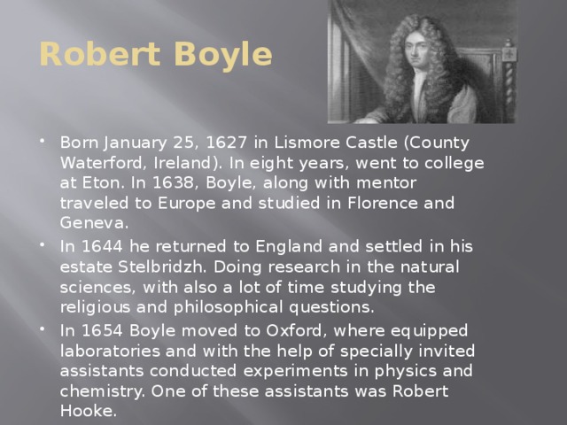 Robert Boyle Born January 25, 1627 in Lismore Castle (County Waterford, Ireland). In eight years, went to college at Eton. In 1638, Boyle, along with mentor traveled to Europe and studied in Florence and Geneva. In 1644 he returned to England and settled in his estate Stelbridzh. Doing research in the natural sciences, with also a lot of time studying the religious and philosophical questions. In 1654 Boyle moved to Oxford, where equipped laboratories and with the help of specially invited assistants conducted experiments in physics and chemistry. One of these assistants was Robert Hooke.  