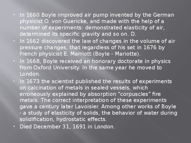 In 1660 Boyle improved air pump invented by the German physicist O. von Guericke, and made with the help of a number of experiments: demonstrated elasticity of air, determined its specific gravity and so on. D. In 1662 discovered the law of changes in the volume of air pressure changes, that regardless of his set in 1676 by French physicist E. Marriott (Boyle - Mariotte). In 1668, Boyle received an honorary doctorate in physics from Oxford University. In the same year he moved to London. In 1673 the scientist published the results of experiments on calcination of metals in sealed vessels, which erroneously explained by absorption 