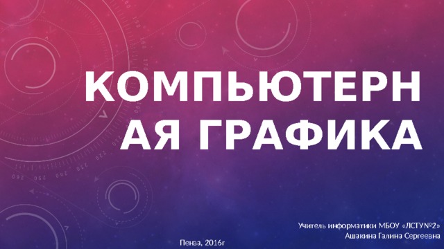 Компьютерная графика Учитель информатики МБОУ «ЛСТУ№2» Ашакина Галина Сергеевна Пенза, 2016г 