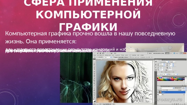 Сфера применения компьютерной графики Компьютерная графика прочно вошла в нашу повседневную жизнь. Она применяется: для наглядного представления результатов измерений и наблюдений при создании спецэффектов в киноиндустрии при разработке дизайнов интерьеров и ландшафтов в тренажёрах и компьютерных играх для творческого самовыражения человека 