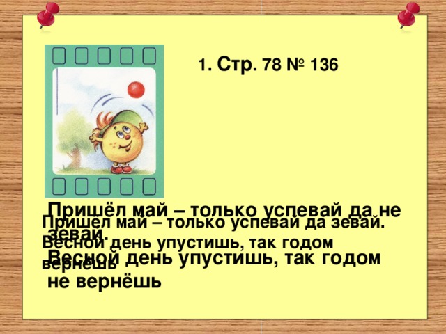 1. Стр . 78 № 136 Пришёл май – только успевай да не зевай. Весной день упустишь, так годом не вернёшь   Пришёл май – только успевай да зевай. Весной день упустишь, так годом вернёшь