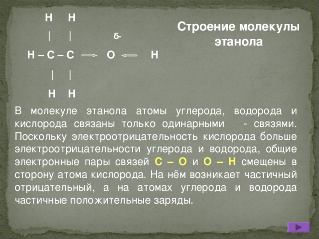 Н Н  |  |  δ - Н – С – С О Н   |  |  Н Н Строение молекулы этанола В молекуле этанола атомы углерода, водорода и кислорода связаны только одинарными - связями. Поскольку электроотрицательность кислорода больше электроотрицательности углерода и водорода, общие электронные пары связей С – О и О – Н смещены в сторону атома кислорода. На нём возникает частичный отрицательный, а на атомах углерода и водорода частичные положительные заряды.