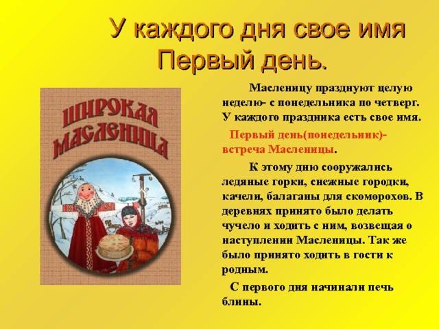  У каждого дня свое имя  Первый день.    Масленицу празднуют целую неделю- с понедельника по четверг. У каждого праздника есть свое имя.  Первый день(понедельник)- встреча Масленицы .   К этому дню сооружались ледяные горки, снежные городки, качели, балаганы для скоморохов. В деревнях принято было делать чучело и ходить с ним, возвещая о наступлении Масленицы. Так же было принято ходить в гости к родным.  С первого дня начинали печь блины. 