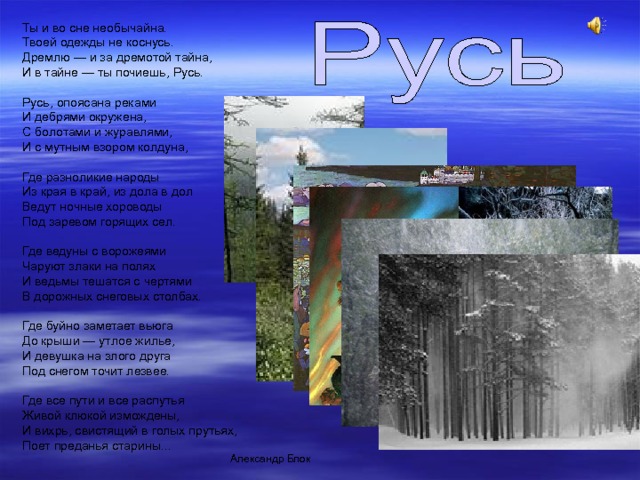 Ты и во сне необычайна.  Твоей одежды не коснусь.  Дремлю — и за дремотой тайна,  И в тайне — ты почиешь, Русь.   Русь, опоясана реками  И дебрями окружена,  С болотами и журавлями,  И с мутным взором колдуна,   Где разноликие народы  Из края в край, из дола в дол  Ведут ночные хороводы  Под заревом горящих сел.   Где ведуны с ворожеями  Чаруют злаки на полях  И ведьмы тешатся с чертями  В дорожных снеговых столбах.   Где буйно заметает вьюга  До крыши — утлое жилье,  И девушка на злого друга  Под снегом точит лезвее.   Где все пути и все распутья  Живой клюкой измождены,  И вихрь, свистящий в голых прутьях,  Поет преданья старины... Александр Блок 