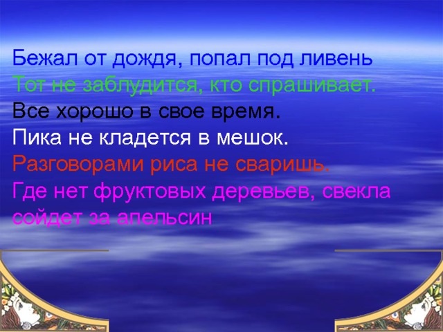 Бежал от дождя, попал под ливень Тот не заблудится, кто спрашивает. Все хорошо в свое время. Пика не кладется в мешок. Разговорами риса не сваришь. Где нет фруктовых деревьев, свекла сойдет за апельсин 