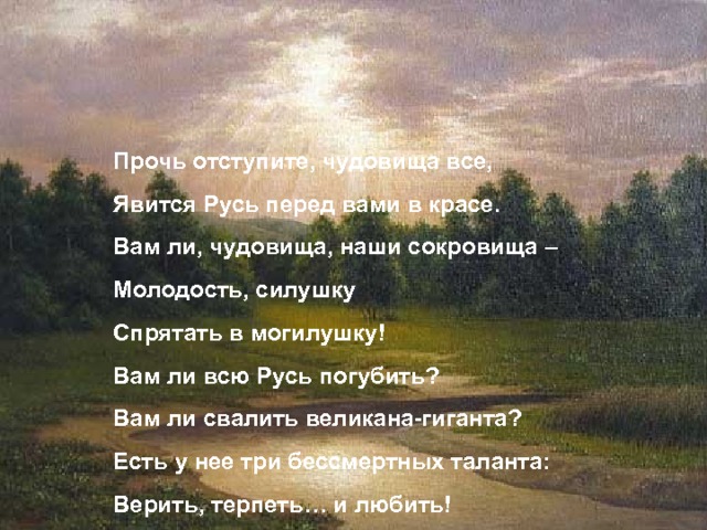 Заговор Прочь отступите, чудовища все, Явится Русь перед вами в красе. Вам ли, чудовища, наши сокровища – Молодость, силушку Спрятать в могилушку! Вам ли всю Русь погубить? Вам ли свалить великана-гиганта? Есть у нее три бессмертных таланта: Верить, терпеть… и любить! 