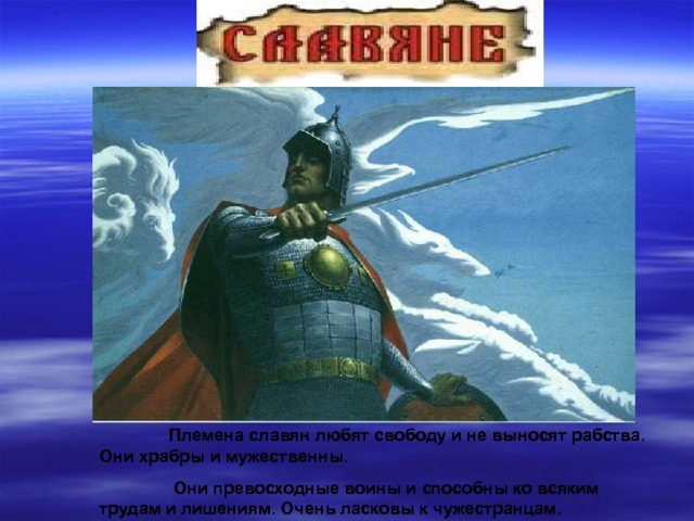  Племена славян любят свободу и не выносят рабства. Они храбры и мужественны.   Они превосходные воины и способны ко всяким трудам и лишениям. Очень ласковы к чужестранцам. 