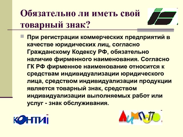 Обязательно ли иметь свой товарный знак?  При регистрации коммерческих предприятий в качестве юридических лиц, согласно Гражданскому Кодексу РФ, обязательно наличие фирменного наименования. Согласно ГК РФ фирменное наименование относится к средствам индивидуализации юридического лица, средством индивидуализации продукции является товарный знак, средством индивидуализации выполняемых работ или услуг - знак обслуживания.  