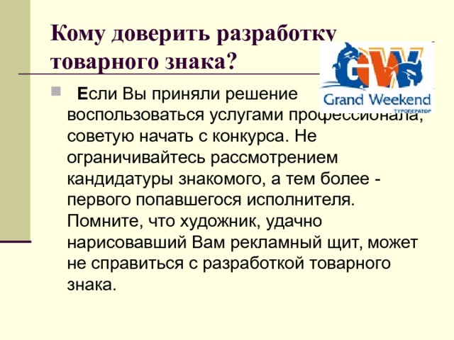 Кому доверить разработку товарного знака?       Е сли Вы приняли решение воспользоваться услугами профессионала, советую начать с конкурса. Не ограничивайтесь рассмотрением кандидатуры знакомого, а тем более - первого попавшегося исполнителя. Помните, что художник, удачно нарисовавший Вам рекламный щит, может не справиться с разработкой товарного знака. 