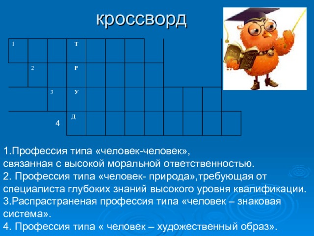 кроссворд 1   2  Т  4 3  Р  У  Д 1.Профессия типа «человек-человек», связанная с высокой моральной ответственностью. 2. Профессия типа «человек- природа»,требующая от специалиста глубоких знаний высокого уровня квалификации. 3.Распрастраненая профессия типа «человек – знаковая система». 4. Профессия типа « человек – художественный образ». 