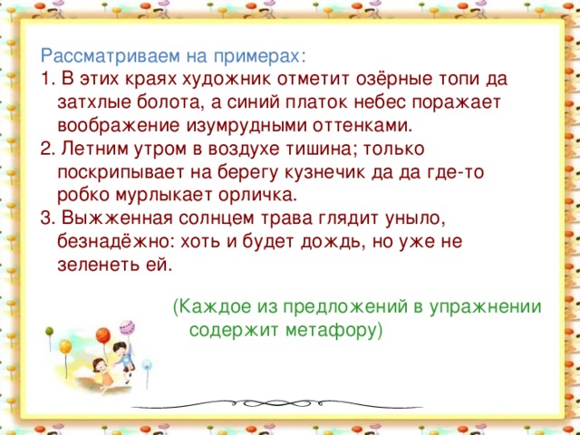 Рассматриваем на примерах: 1. В этих краях художник отметит озёрные топи да затхлые болота, а синий платок небес поражает воображение изумрудными оттенками. 2. Летним утром в воздухе тишина; только поскрипывает на берегу кузнечик да да где-то робко мурлыкает орличка. 3. Выжженная солнцем трава глядит уныло, безнадёжно: хоть и будет дождь, но уже не зеленеть ей. (Каждое из предложений в упражнении содержит метафору)