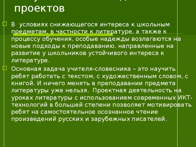 Актуальность метода проектов В условиях снижающегося интереса к школьным предметам, в частности к литературе, а также к процессу обучения, особые надежды возлагаются на новые подходы к преподаванию, направленные на развитие у школьников устойчивого интереса к литературе. Основная задача учителя-словесника – это научить ребят работать с текстом, с художественным словом, с книгой. И ничего менять в преподавании предмета литературы уже нельзя. Проектная деятельность на уроках литературы с использованием современных ИКТ-технологий в большей степени позволяет мотивировать ребят на самостоятельное осознанное чтение произведений русских и зарубежных писателей.  