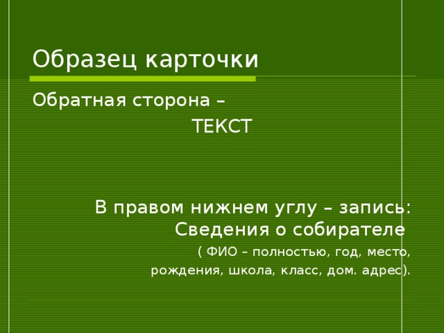 Образец карточки Обратная сторона – ТЕКСТ В правом нижнем углу – запись: Сведения о собирателе ( ФИО – полностью, год, место,  рождения, школа, класс, дом. адрес). 